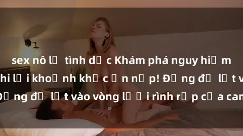 sex nô lệ tình dục Khám phá nguy hiểm: sex camera ẩn ghi lại khoảnh khắc ẩn nấp! Đừng để lọt vào vòng lưới rình rập của camera ẩn!