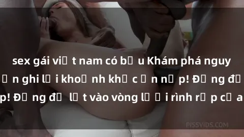 sex gái việt nam có bầu Khám phá nguy hiểm: sex camera ẩn ghi lại khoảnh khắc ẩn nấp! Đừng để lọt vào vòng lưới rình rập của camera ẩn!