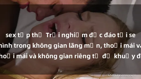 sex tập thể Trải nghiệm độc đáo tại sex nhà nghỉ: ẩn mình trong không gian lãng mạn, thoải mái và không gian riêng tư để khuấy động tình ái.