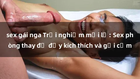 sex gái nga Trải nghiệm mới lạ: Sex phòng thay đồ đầy kích thích và gợi cảm