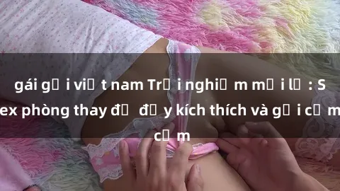 gái gọi việt nam Trải nghiệm mới lạ: Sex phòng thay đồ đầy kích thích và gợi cảm