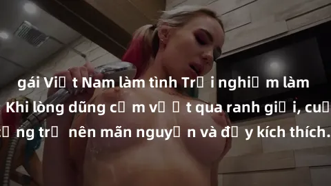 gái Việt Nam làm tình Trải nghiệm làm tình ngoài đường: Khi lòng dũng cảm vượt qua ranh giới, cuộc hẹn nơi công cộng trở nên mãn nguyện và đầy kích thích. Hành vi nguy hiểm, nhưng cũng tạo nên cảm giá