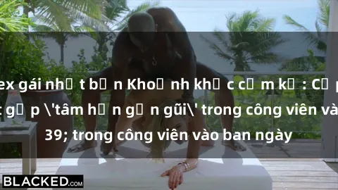 sex gái nhật bản Khoảnh khắc cấm kỵ: Cặp đôi bị bắt gặp 'tâm hồn gần gũi' trong công viên vào ban ngày