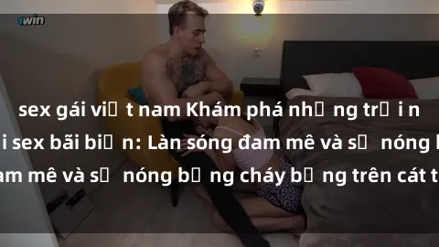 sex gái việt nam Khám phá những trải nghiệm độc đáo tại sex bãi biển: Làn sóng đam mê và sự nóng bỏng cháy bỏng trên cát trắng