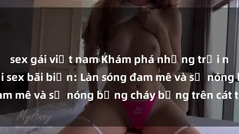 sex gái việt nam Khám phá những trải nghiệm độc đáo tại sex bãi biển: Làn sóng đam mê và sự nóng bỏng cháy bỏng trên cát trắng