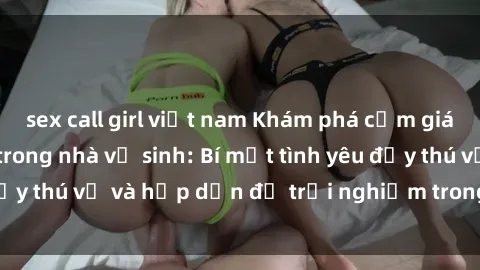 sex call girl việt nam Khám phá cảm giác mới mẻ với sex trong nhà vệ sinh: Bí mật tình yêu đầy thú vị và hấp dẫn để trải nghiệm trong đêm hôm nay!