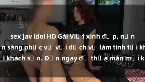 sex jav idol HD Gái Việt xinh đẹp, nồng nàn tình cảm, sẵn sàng phục vụ với dịch vụ làm tình tại khách sạn. Đến ngay để thỏa mãn mọi khao khát của bạn!
