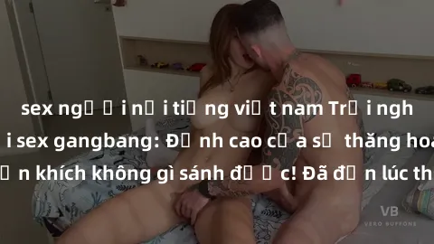 sex người nổi tiếng việt nam Trải nghiệm sự mới lạ với sex gangbang: Đỉnh cao của sự thăng hoa và phấn khích không gì sánh được! Đã đến lúc thử thách giới hạn của bạn!