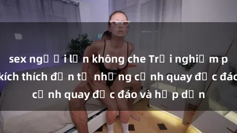 sex người lớn không che Trải nghiệm phim sex : Sự kích thích đến từ những cảnh quay độc đáo và hấp dẫn
