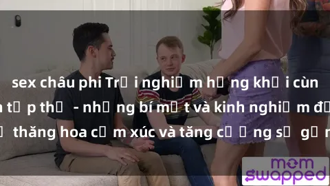 sex châu phi Trải nghiệm hứng khởi cùng với việc làm tình tập thể - những bí mật và kinh nghiệm để thăng hoa cảm xúc và tăng cường sự gắn kết trong mối quan hệ