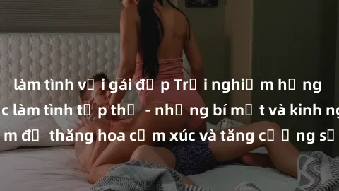 làm tình với gái đẹp Trải nghiệm hứng khởi cùng với việc làm tình tập thể - những bí mật và kinh nghiệm để thăng hoa cảm xúc và tăng cường sự gắn kết trong mối quan hệ