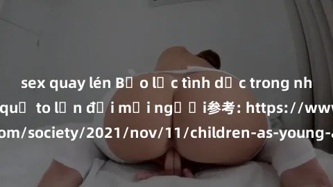 sex quay lén Bạo lực tình dục trong nhóm: nguy cơ và hậu quả to lớn đối mọi người参考: https://www.theguardian.com/society/2021/nov/11/children-as-young-as-four-are-being-sexually-abused-by-groups-in-uk
