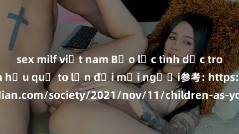 sex milf việt nam Bạo lực tình dục trong nhóm: nguy cơ và hậu quả to lớn đối mọi người参考: https://www.theguardian.com/society/2021/nov/11/children-as-young-as-four-are-being-sexually-abused-by-groups-