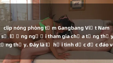 clip nóng phòng tắm Gangbang Việt Nam: Kỷ lục mới với số lượng người tham gia chưa từng thấy. Đây là lễ hội tình dục độc đáo và gây sốc.
