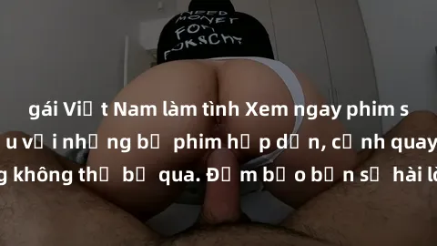 gái Việt Nam làm tình Xem ngay phim sex bukkake hàng đầu với những bộ phim hấp dẫn, cảnh quay nóng bỏng không thể bỏ qua. Đảm bảo bạn sẽ hài lòng với trải nghiệm mới lạ này!