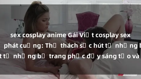 sex cosplay anime Gái Việt cosplay sexy khiến fan hâm mộ phát cuồng: Thử thách sức hút từ những bộ trang phục đầy sáng tạo và quyến rũ!