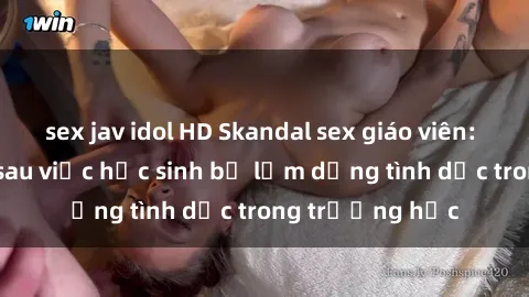 sex jav idol HD Skandal sex giáo viên: Sự thật đằng sau việc học sinh bị lạm dụng tình dục trong trường học