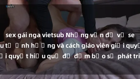 sex gái nga vietsub Những vấn đề về sex học sinh: Các yếu tố ảnh hưởng và cách giáo viên giải quyết hiệu quả để đảm bảo sự phát triển toàn diện.