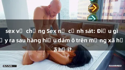 sex vợ chồng Sex nữ cảnh sát: Điều gì xảy ra sau hàng hiệu dâm ô trên mạng xã hội?