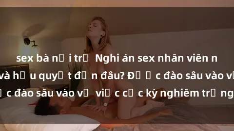 sex bà nội trợ Nghi án sex nhân viên nhà hàng: Hậu quả và hậu quyết đến đâu? Được đào sâu vào vụ việc cực kỳ nghiêm trọng này.