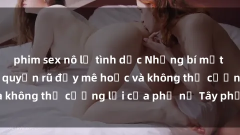 phim sex nô lệ tình dục Những bí mật về sex gái Tây: Sự quyến rũ đầy mê hoặc và không thể cưỡng lại của phụ nữ Tây phương