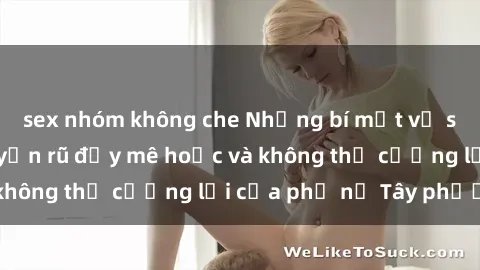 sex nhóm không che Những bí mật về sex gái Tây: Sự quyến rũ đầy mê hoặc và không thể cưỡng lại của phụ nữ Tây phương