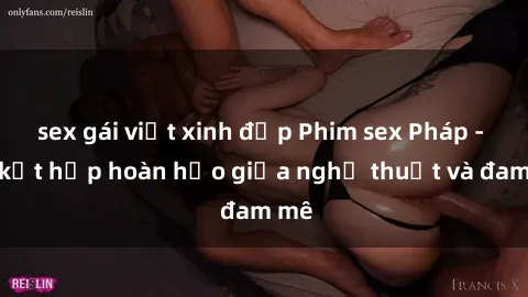 sex gái việt xinh đẹp Phim sex Pháp - Sự kết hợp hoàn hảo giữa nghệ thuật và đam mê