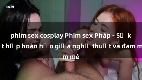 phim sex cosplay Phim sex Pháp - Sự kết hợp hoàn hảo giữa nghệ thuật và đam mê