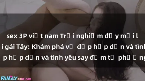 sex 3P việt nam Trải nghiệm đầy mới lạ khi quan hệ với gái Tây: Khám phá vẻ đẹp hấp dẫn và tình yêu say đắm từ phương Tây