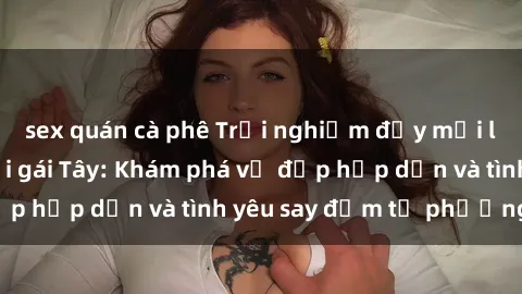 sex quán cà phê Trải nghiệm đầy mới lạ khi quan hệ với gái Tây: Khám phá vẻ đẹp hấp dẫn và tình yêu say đắm từ phương Tây