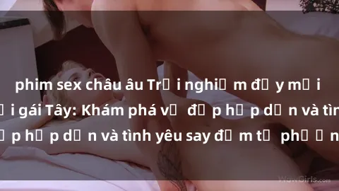 phim sex châu âu Trải nghiệm đầy mới lạ khi quan hệ với gái Tây: Khám phá vẻ đẹp hấp dẫn và tình yêu say đắm từ phương Tây