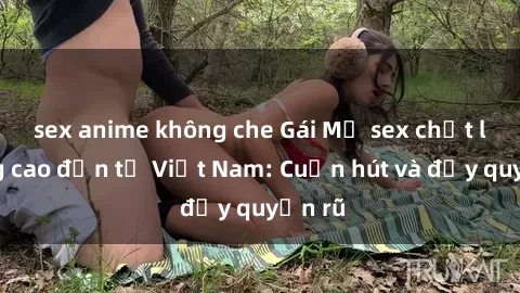 sex anime không che Gái Mỹ sex chất lượng cao đến từ Việt Nam: Cuốn hút và đầy quyến rũ