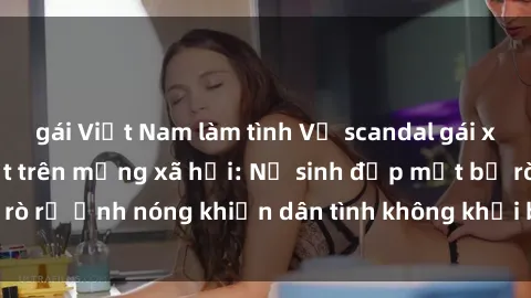 gái Việt Nam làm tình Vụ scandal gái xinh lộ hàng gây sốt trên mạng xã hội: Nữ sinh đẹp mắt bị rò rỉ ảnh nóng khiến dân tình không khỏi bất ngờ và phẫn nộ!