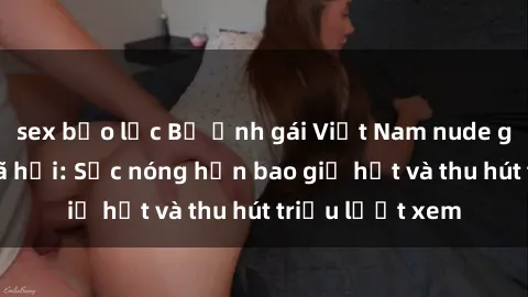 sex bạo lực Bộ ảnh gái Việt Nam nude gây sốt mạng xã hội: Sắc nóng hơn bao giờ hết và thu hút triệu lượt xem