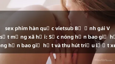 sex phim hàn quốc vietsub Bộ ảnh gái Việt Nam nude gây sốt mạng xã hội: Sắc nóng hơn bao giờ hết và thu hút triệu lượt xem