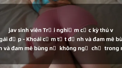 jav sinh viên Trải nghiệm cực kỳ thú vị khi làm tình với gái đẹp - Khoái cảm tột đỉnh và đam mê bùng nổ không ngờ chỉ trong một đêm!