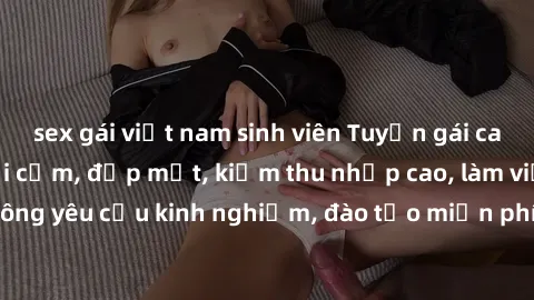 sex gái việt nam sinh viên Tuyển gái call girl Việt Nam gợi cảm, đẹp mắt, kiếm thu nhập cao, làm việc linh hoạt, không yêu cầu kinh nghiệm, đào tạo miễn phí. Liên hệ ngay để biết thêm chi tiết!