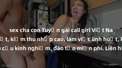 sex cha con Tuyển gái call girl Việt Nam gợi cảm, đẹp mắt, kiếm thu nhập cao, làm việc linh hoạt, không yêu cầu kinh nghiệm, đào tạo miễn phí. Liên hệ ngay để biết thêm chi tiết!
