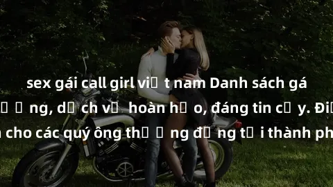 sex gái call girl việt nam Danh sách gái call girl vip chất lượng, dịch vụ hoàn hảo, đáng tin cậy. Điều hấp dẫn cho các quý ông thượng đẳng tại thành phố. Hãy nhấc máy và đặt lịch ngay!