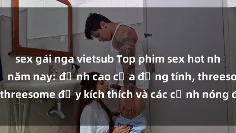 sex gái nga vietsub Top phim sex hot nhất không thể bỏ lỡ năm nay: đỉnh cao của đồng tính, threesome đầy kích thích và các cảnh nóng đang gây sốt!