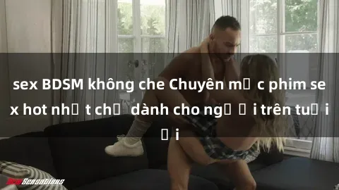 sex BDSM không che Chuyên mục phim sex hot nhất chỉ dành cho người trên tuổi