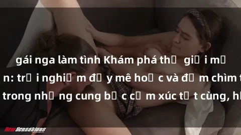 gái nga làm tình Khám phá thế giới mới với sex người lớn: trải nghiệm đầy mê hoặc và đắm chìm trong những cung bậc cảm xúc tột cùng, hứng khởi và cuốn hút.