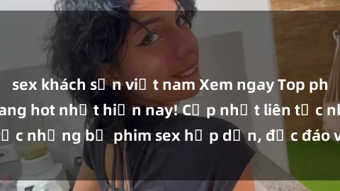 sex khách sạn việt nam Xem ngay Top phim sex mới nhất đang hot nhất hiện nay! Cập nhật liên tục những bộ phim sex hấp dẫn, độc đáo và đầy kích thích.