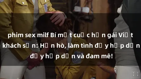 phim sex milf Bí mật cuộc hẹn gái Việt lần đầu ở khách sạn: Hẹn hò, làm tình đầy hấp dẫn và đam mê!