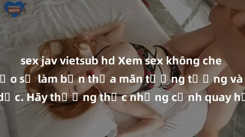 sex jav vietsub hd Xem sex không che HD miễn phí đảm bảo sẽ làm bạn thỏa mãn tưởng tượng và nhu cầu tình dục. Hãy thưởng thức những cảnh quay hấp dẫn và mãnh liệt ngay bây giờ!