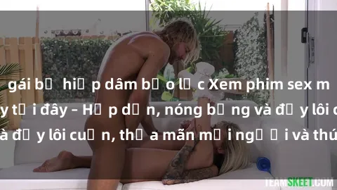 gái bị hiếp dâm bạo lực Xem phim sex miễn phí online ngay tại đây – Hấp dẫn, nóng bỏng và đầy lôi cuốn, thỏa mãn mọi người và thú vui của bạn!