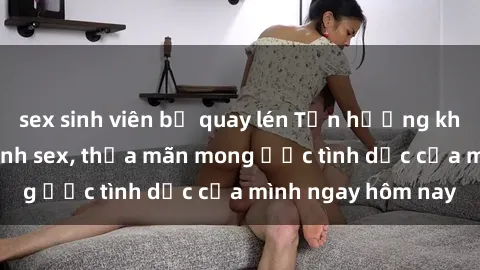 sex sinh viên bị quay lén Tận hưởng khoái cảm với gái xinh sex, thỏa mãn mong ước tình dục của mình ngay hôm nay