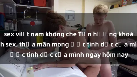 sex việt nam không che Tận hưởng khoái cảm với gái xinh sex, thỏa mãn mong ước tình dục của mình ngay hôm nay