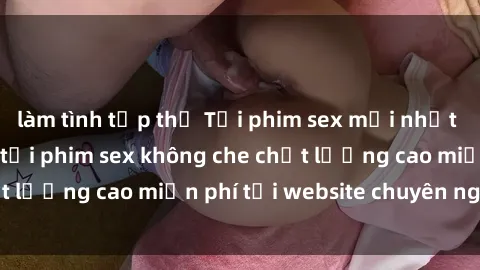 làm tình tập thể Tải phim sex mới nhất hot nhất - Xem và tải phim sex không che chất lượng cao miễn phí tại website chuyên nghiệp.