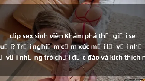 clip sex sinh viên Khám phá thế giới sex trực tuyến: Hơn tuổi? Trải nghiệm cảm xúc mới lạ với những trò chơi độc đáo và kích thích người lớn